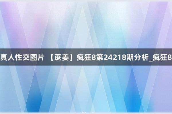 真人性交图片 【蔗姜】疯狂8第24218期分析_疯狂8