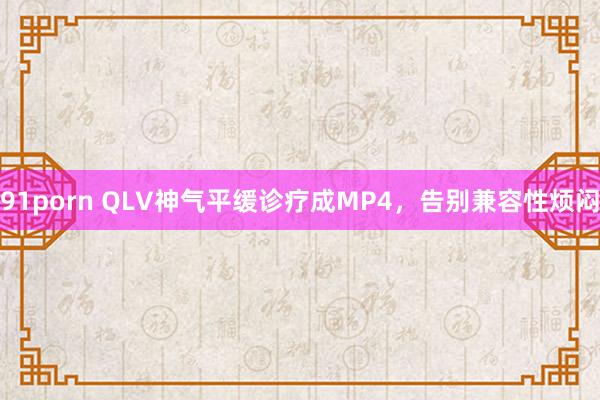 91porn QLV神气平缓诊疗成MP4，告别兼容性烦闷