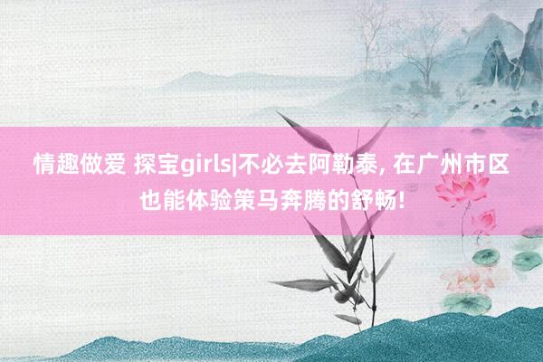 情趣做爱 探宝girls|不必去阿勒泰， 在广州市区也能体验策马奔腾的舒畅!