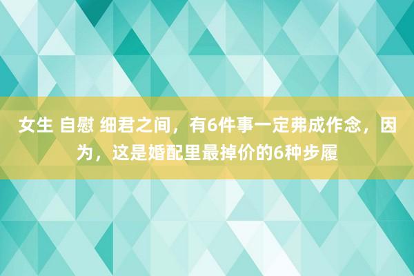 女生 自慰 细君之间，有6件事一定弗成作念，因为，这是婚配里最掉价的6种步履