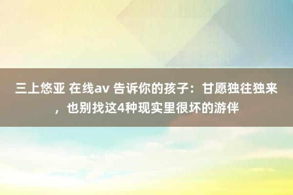 三上悠亚 在线av 告诉你的孩子：甘愿独往独来，也别找这4种现实里很坏的游伴