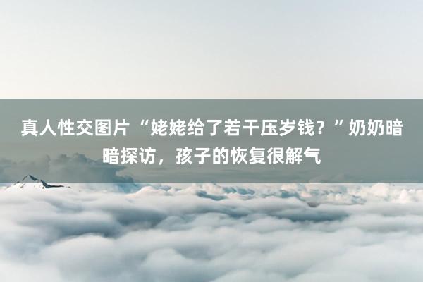 真人性交图片 “姥姥给了若干压岁钱？”奶奶暗暗探访，孩子的恢复很解气