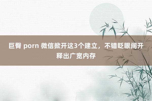 巨臀 porn 微信掀开这3个建立，不错眨眼间开释出广宽内存