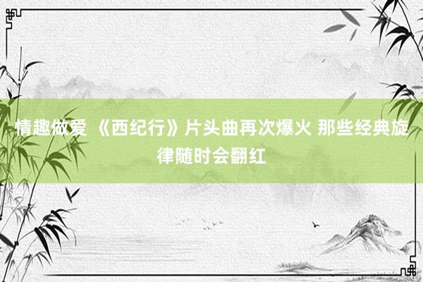 情趣做爱 《西纪行》片头曲再次爆火 那些经典旋律随时会翻红