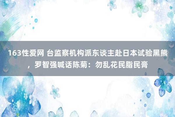 163性爱网 台监察机构派东谈主赴日本试验黑熊，罗智强喊话陈菊：勿乱花民脂民膏