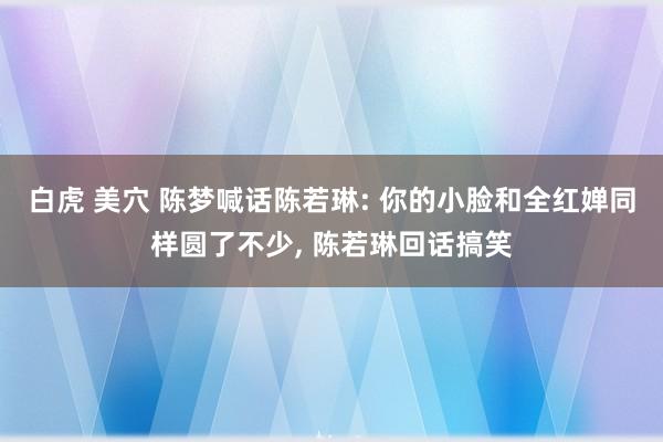 白虎 美穴 陈梦喊话陈若琳: 你的小脸和全红婵同样圆了不少， 陈若琳回话搞笑