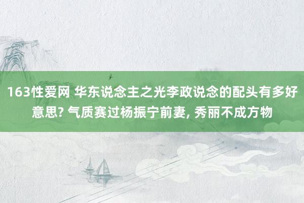 163性爱网 华东说念主之光李政说念的配头有多好意思? 气质赛过杨振宁前妻， 秀丽不成方物