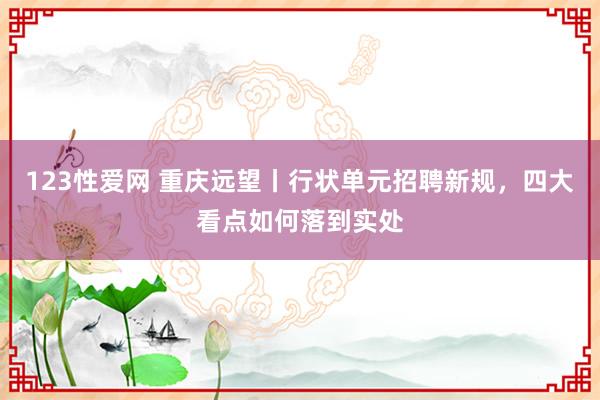 123性爱网 重庆远望丨行状单元招聘新规，四大看点如何落到实处