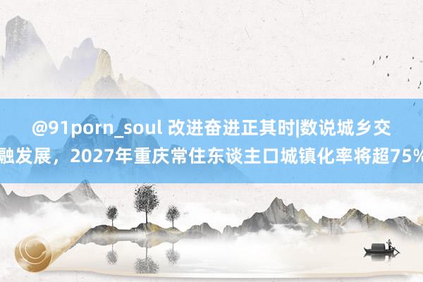 @91porn_soul 改进奋进正其时|数说城乡交融发展，2027年重庆常住东谈主口城镇化率将超75%