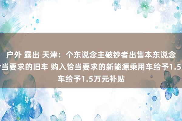 户外 露出 天津：个东说念主破钞者出售本东说念主名下恰当要求的旧车 购入恰当要求的新能源乘用车给予1.5万元补贴