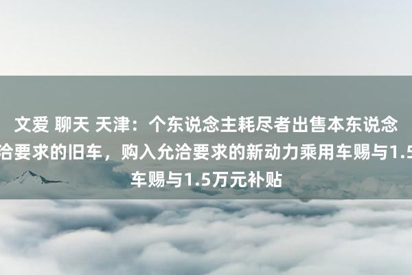 文爱 聊天 天津：个东说念主耗尽者出售本东说念主名下允洽要求的旧车，购入允洽要求的新动力乘用车赐与1.5万元补贴