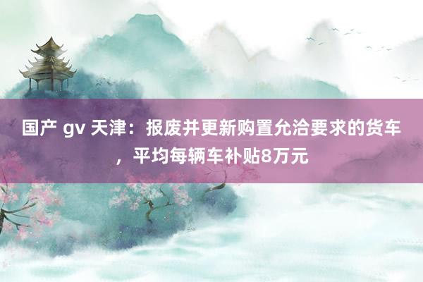 国产 gv 天津：报废并更新购置允洽要求的货车，平均每辆车补贴8万元