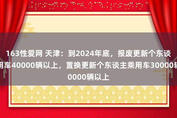 163性爱网 天津：到2024年底，报废更新个东谈主乘用车40000辆以上，置换更新个东谈主乘用车30000辆以上