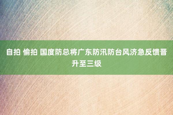 自拍 偷拍 国度防总将广东防汛防台风济急反馈晋升至三级