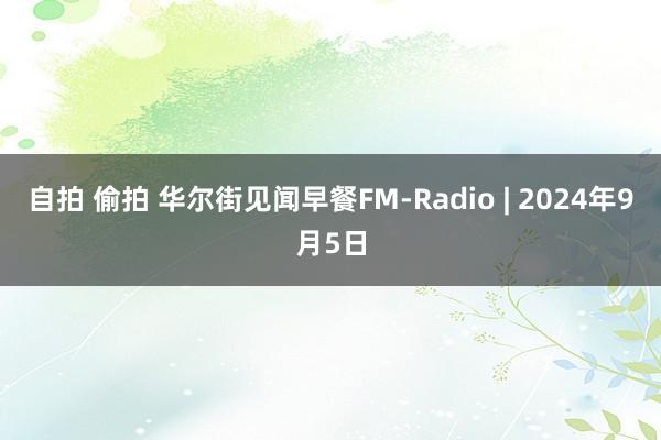 自拍 偷拍 华尔街见闻早餐FM-Radio | 2024年9月5日