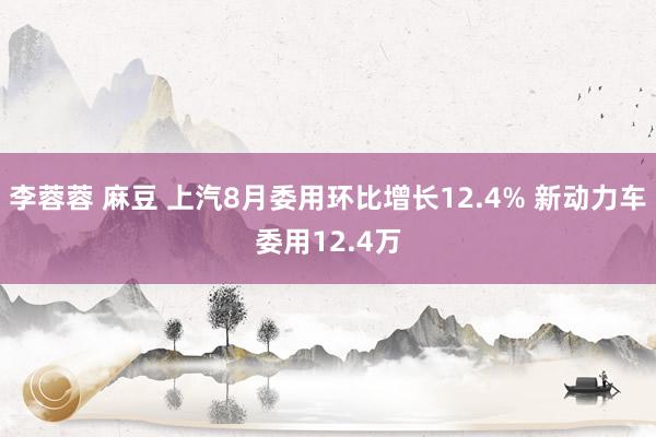 李蓉蓉 麻豆 上汽8月委用环比增长12.4% 新动力车委用12.4万