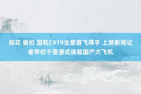 探花 偷拍 国航C919生意首飞得手 上游新闻记者带你千里浸式体验国产大飞机