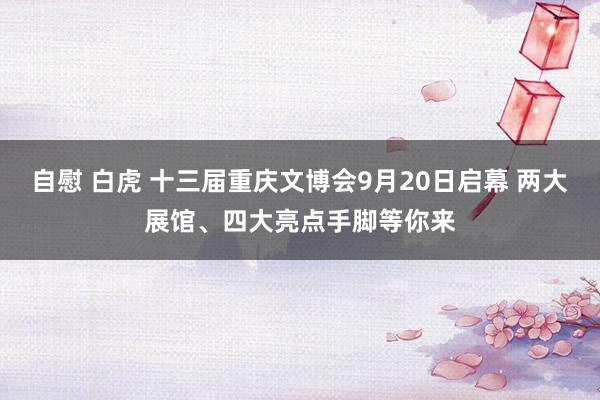 自慰 白虎 十三届重庆文博会9月20日启幕 两大展馆、四大亮点手脚等你来