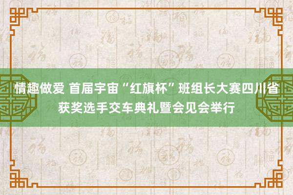 情趣做爱 首届宇宙“红旗杯”班组长大赛四川省获奖选手交车典礼暨会见会举行