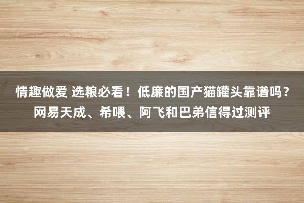 情趣做爱 选粮必看！低廉的国产猫罐头靠谱吗？网易天成、希喂、阿飞和巴弟信得过测评