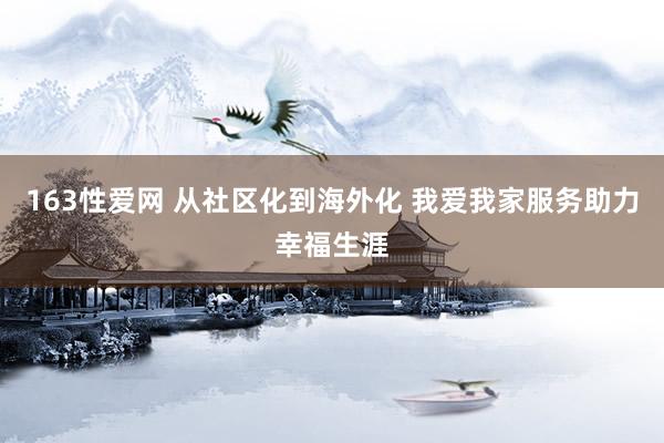 163性爱网 从社区化到海外化 我爱我家服务助力幸福生涯