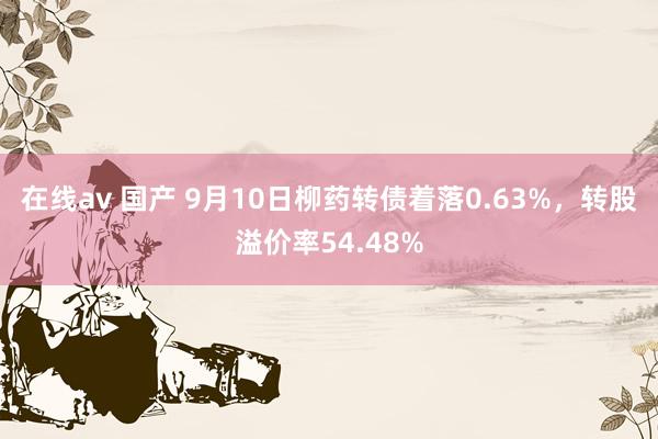 在线av 国产 9月10日柳药转债着落0.63%，转股溢价率54.48%