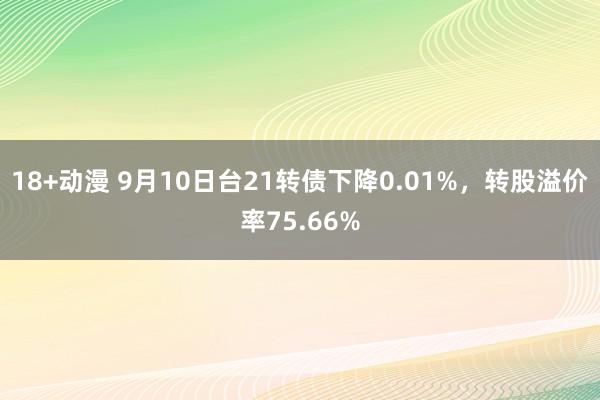 18+动漫 9月10日台21转债下降0.01%，转股溢价率75.66%