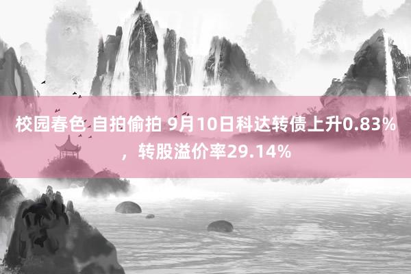 校园春色 自拍偷拍 9月10日科达转债上升0.83%，转股溢价率29.14%