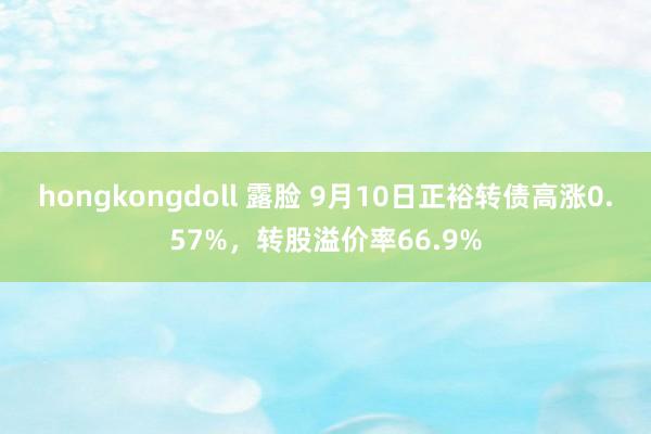 hongkongdoll 露脸 9月10日正裕转债高涨0.57%，转股溢价率66.9%