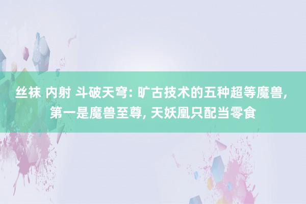 丝袜 内射 斗破天穹: 旷古技术的五种超等魔兽， 第一是魔兽至尊， 天妖凰只配当零食