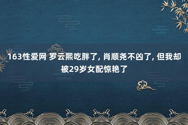 163性爱网 罗云熙吃胖了， 肖顺尧不凶了， 但我却被29岁女配惊艳了