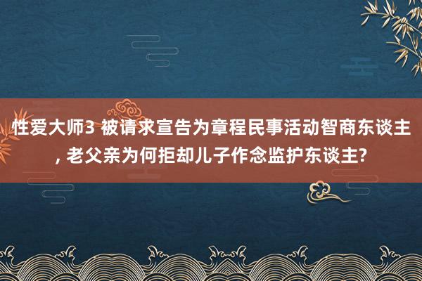 性爱大师3 被请求宣告为章程民事活动智商东谈主， 老父亲为何拒却儿子作念监护东谈主?