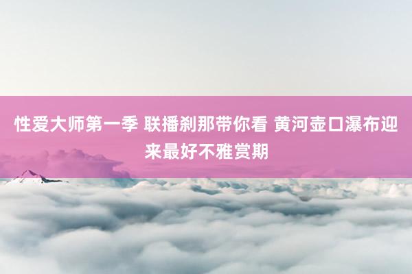 性爱大师第一季 联播刹那带你看 黄河壶口瀑布迎来最好不雅赏期