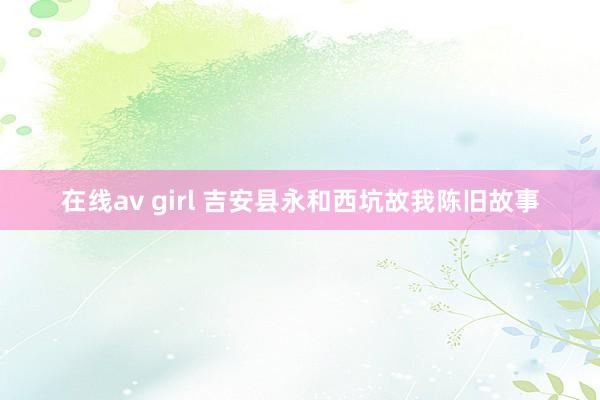 在线av girl 吉安县永和西坑故我陈旧故事