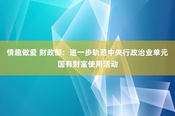 情趣做爱 财政部：进一步轨范中央行政治业单元国有财富使用活动