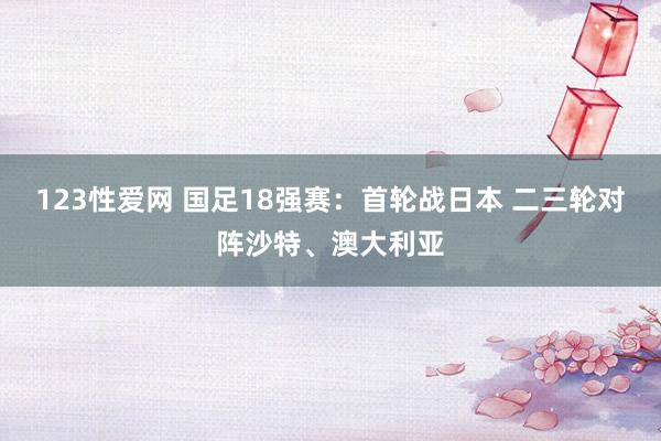 123性爱网 国足18强赛：首轮战日本 二三轮对阵沙特、澳大利亚