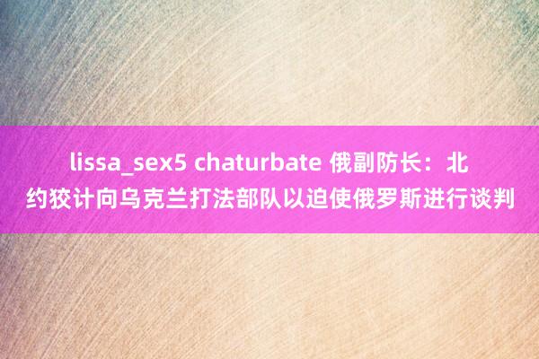 lissa_sex5 chaturbate 俄副防长：北约狡计向乌克兰打法部队以迫使俄罗斯进行谈判