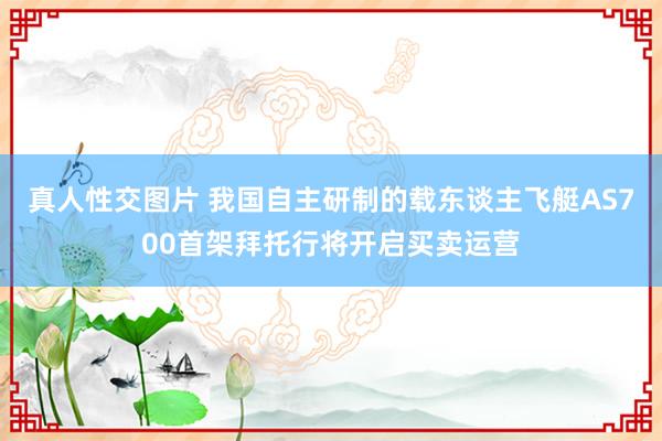 真人性交图片 我国自主研制的载东谈主飞艇AS700首架拜托行将开启买卖运营