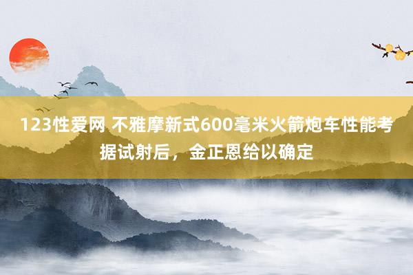 123性爱网 不雅摩新式600毫米火箭炮车性能考据试射后，金正恩给以确定