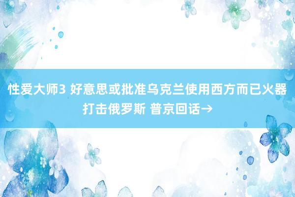 性爱大师3 好意思或批准乌克兰使用西方而已火器打击俄罗斯 普京回话→