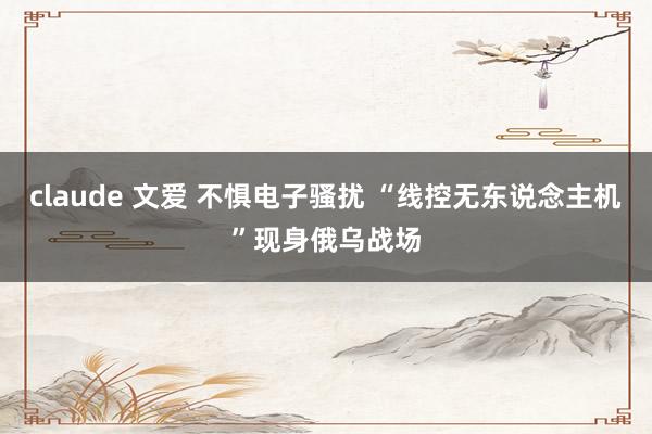 claude 文爱 不惧电子骚扰 “线控无东说念主机”现身俄乌战场