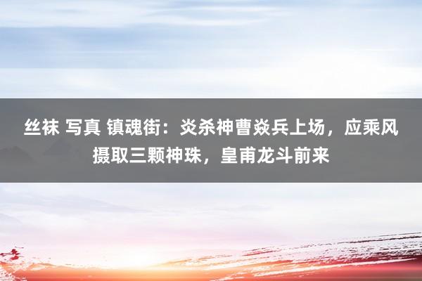 丝袜 写真 镇魂街：炎杀神曹焱兵上场，应乘风摄取三颗神珠，皇甫龙斗前来