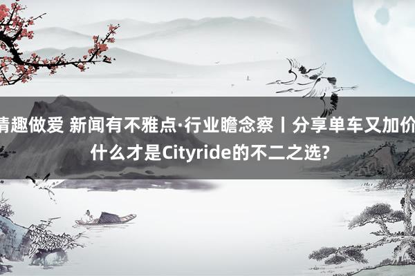 情趣做爱 新闻有不雅点·行业瞻念察丨分享单车又加价， 什么才是Cityride的不二之选?