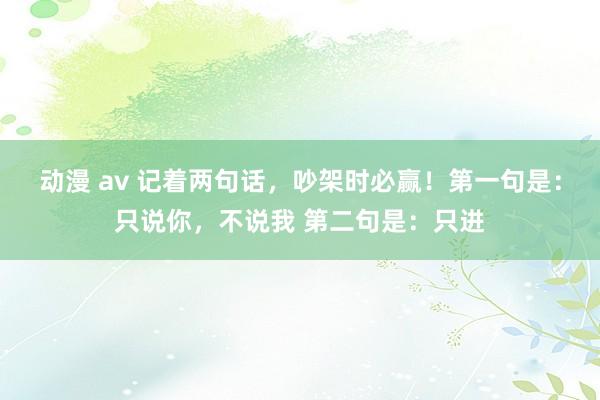 动漫 av 记着两句话，吵架时必赢！第一句是：只说你，不说我 第二句是：只进