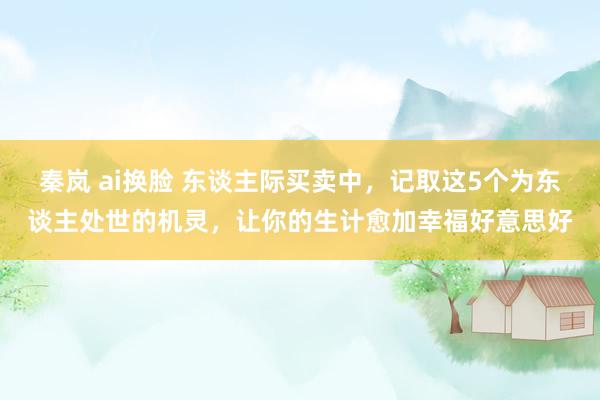 秦岚 ai换脸 东谈主际买卖中，记取这5个为东谈主处世的机灵，让你的生计愈加幸福好意思好