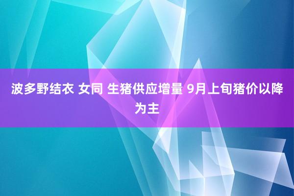 波多野结衣 女同 生猪供应增量 9月上旬猪价以降为主