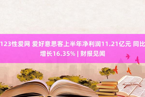 123性爱网 爱好意思客上半年净利润11.21亿元 同比增长16.35% | 财报见闻