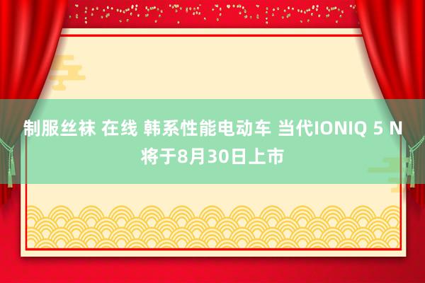 制服丝袜 在线 韩系性能电动车 当代IONIQ 5 N将于8月30日上市