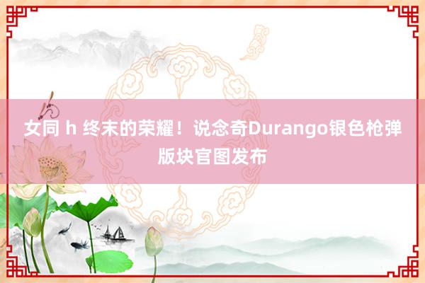 女同 h 终末的荣耀！说念奇Durango银色枪弹版块官图发布