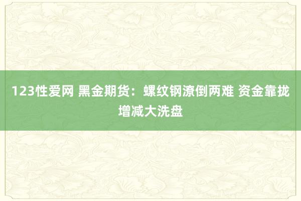 123性爱网 黑金期货：螺纹钢潦倒两难 资金靠拢增减大洗盘